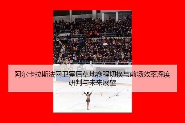 阿尔卡拉斯法网卫冕后草地赛程切换与前场效率深度研判与未来展望